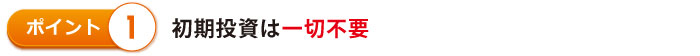 初期投資は一切不要 初期投資は一切不要